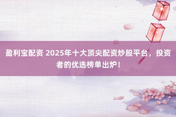 盈利宝配资 2025年十大顶尖配资炒股平台，投资者的优选榜单出炉！