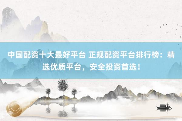 中国配资十大最好平台 正规配资平台排行榜：精选优质平台，安全投资首选！