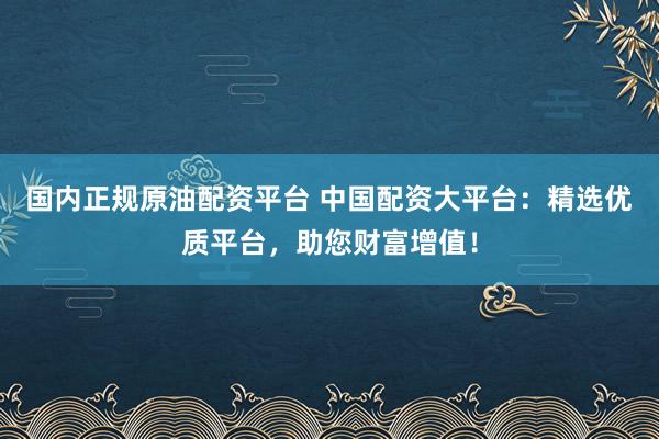 国内正规原油配资平台 中国配资大平台：精选优质平台，助您财富增值！