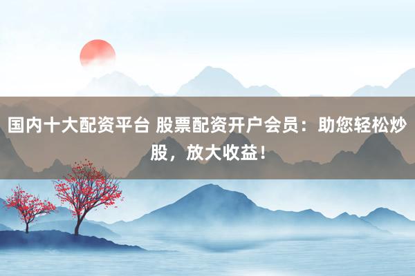 国内十大配资平台 股票配资开户会员：助您轻松炒股，放大收益！