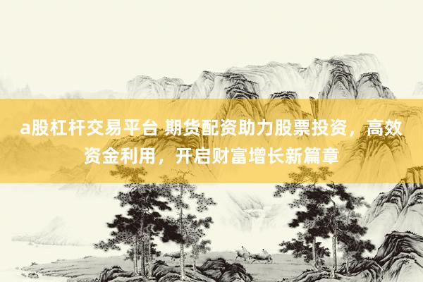 a股杠杆交易平台 期货配资助力股票投资，高效资金利用，开启财富增长新篇章
