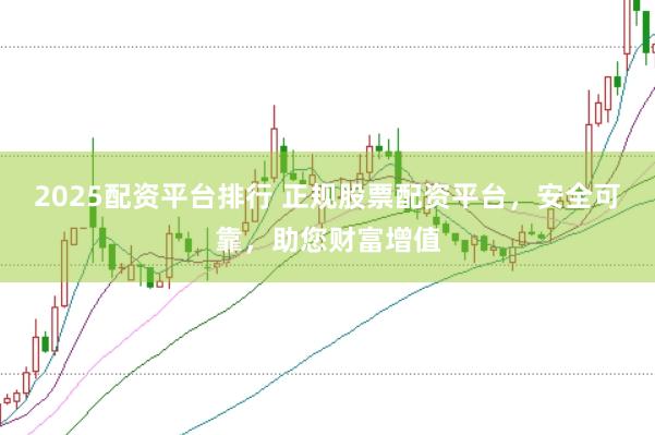 2025配资平台排行 正规股票配资平台，安全可靠，助您财富增值