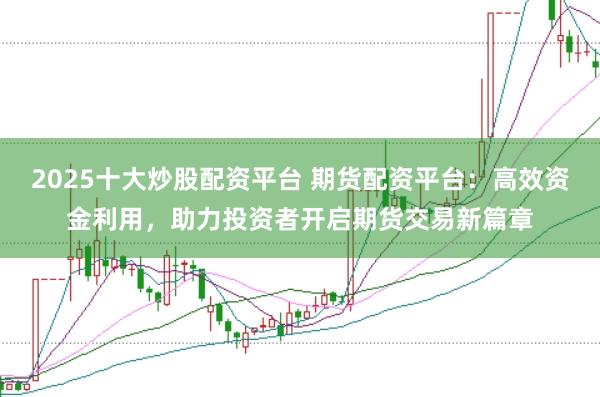 2025十大炒股配资平台 期货配资平台：高效资金利用，助力投资者开启期货交易新篇章