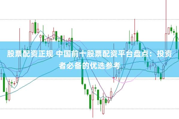 股票配资正规 中国前十股票配资平台盘点：投资者必备的优选参考