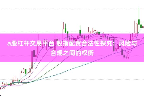 a股杠杆交易平台 股指配资合法性探究：风险与合规之间的权衡