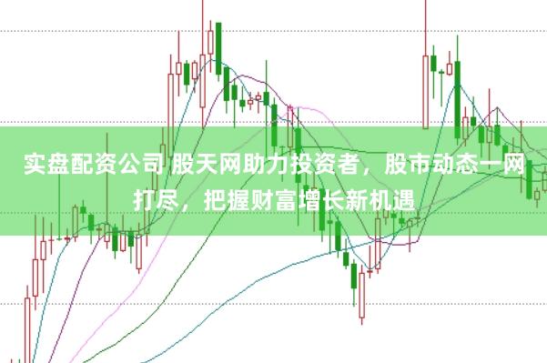 实盘配资公司 股天网助力投资者，股市动态一网打尽，把握财富增长新机遇