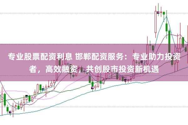 专业股票配资利息 邯郸配资服务：专业助力投资者，高效融资，共创股市投资新机遇