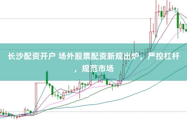 长沙配资开户 场外股票配资新规出炉，严控杠杆，规范市场