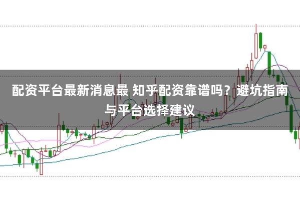 配资平台最新消息最 知乎配资靠谱吗？避坑指南与平台选择建议
