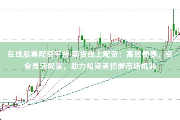在线股票配资平台 期货线上配资：高效便捷，资金灵活配置，助力投资者把握市场机遇