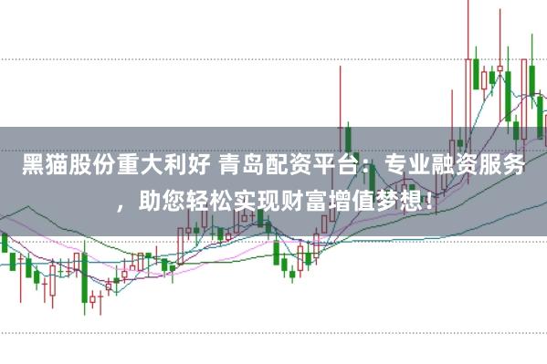 黑猫股份重大利好 青岛配资平台：专业融资服务，助您轻松实现财富增值梦想！