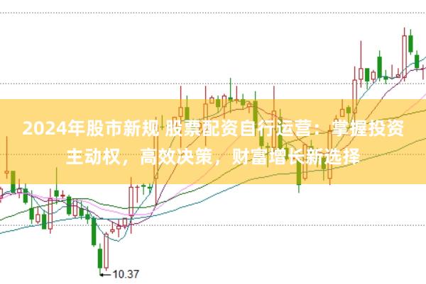 2024年股市新规 股票配资自行运营：掌握投资主动权，高效决策，财富增长新选择
