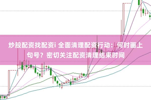 炒股配资找配资i 全面清理配资行动：何时画上句号？密切关注配资清理结束时间