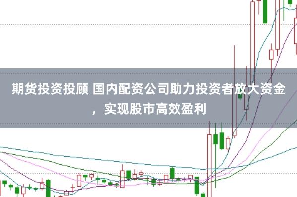 期货投资投顾 国内配资公司助力投资者放大资金，实现股市高效盈利