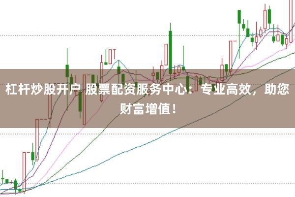杠杆炒股开户 股票配资服务中心：专业高效，助您财富增值！
