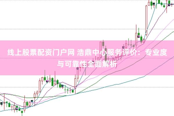线上股票配资门户网 浩鼎中心服务评价：专业度与可靠性全面解析