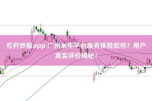 杠杆炒股app 广州米牛平台服务体验如何？用户真实评价揭秘！