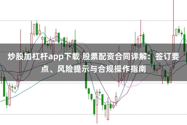炒股加杠杆app下载 股票配资合同详解：签订要点、风险提示与合规操作指南