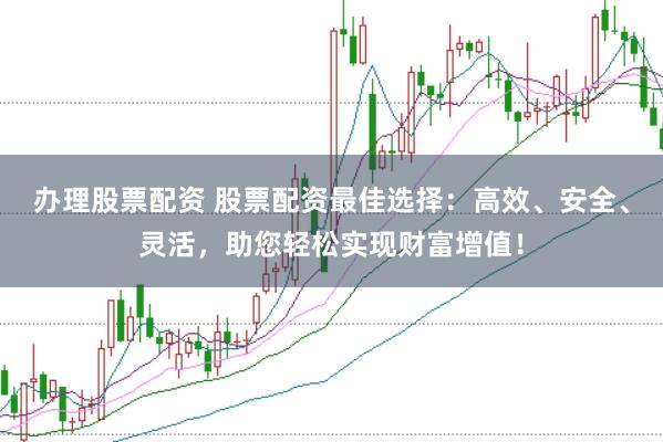 办理股票配资 股票配资最佳选择：高效、安全、灵活，助您轻松实现财富增值！
