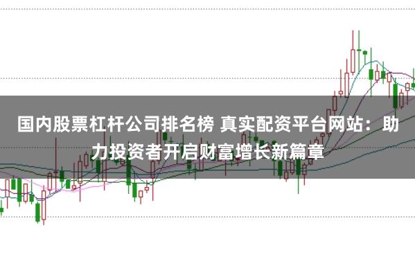 国内股票杠杆公司排名榜 真实配资平台网站：助力投资者开启财富增长新篇章