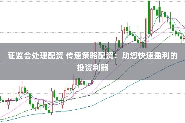 证监会处理配资 传速策略配资：助您快速盈利的投资利器