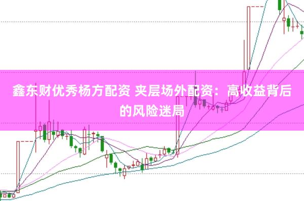 鑫东财优秀杨方配资 夹层场外配资：高收益背后的风险迷局