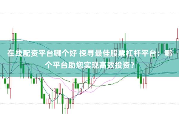 在线配资平台哪个好 探寻最佳股票杠杆平台：哪个平台助您实现高效投资？
