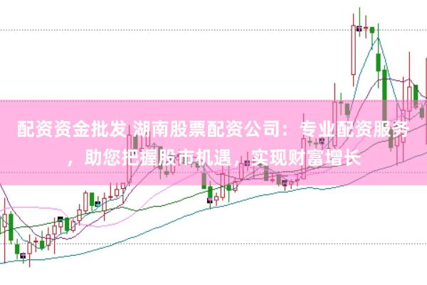 配资资金批发 湖南股票配资公司：专业配资服务，助您把握股市机遇，实现财富增长