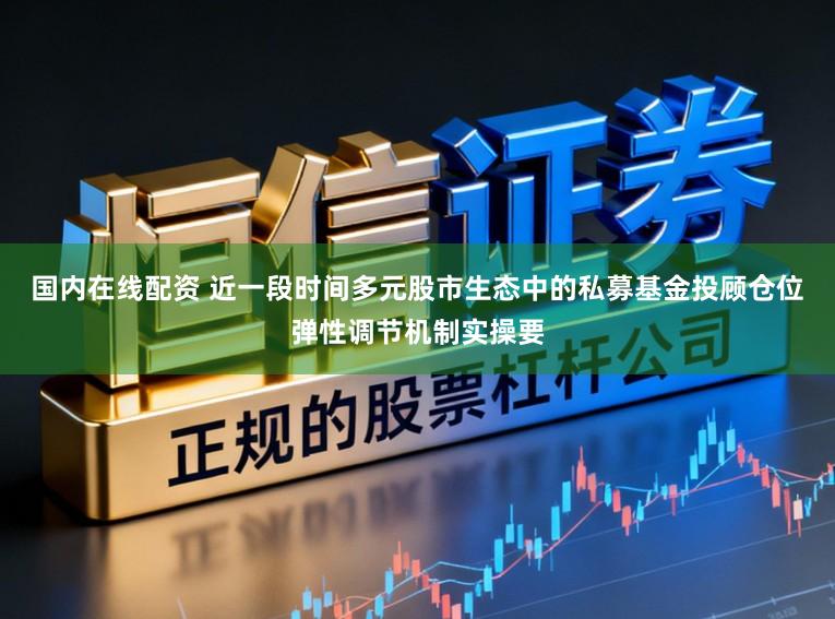 国内在线配资 近一段时间多元股市生态中的私募基金投顾仓位弹性调节机制实操要