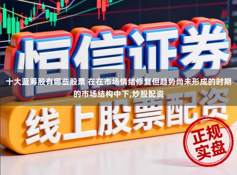 十大蓝筹股有哪些股票 在在市场情绪修复但趋势尚未形成的时期的市场结构中下,炒股配资