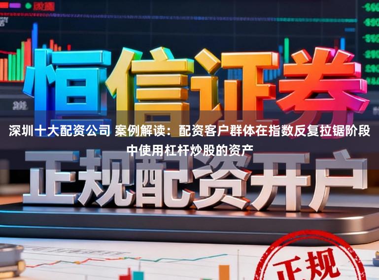 深圳十大配资公司 案例解读:配资客户群体在指数反复拉锯阶段中使用杠杆炒股的资产