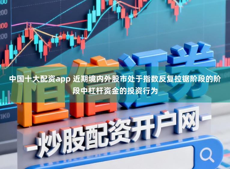 中国十大配资app 近期境内外股市处于指数反复拉锯阶段的阶段中杠杆资金的投资行为