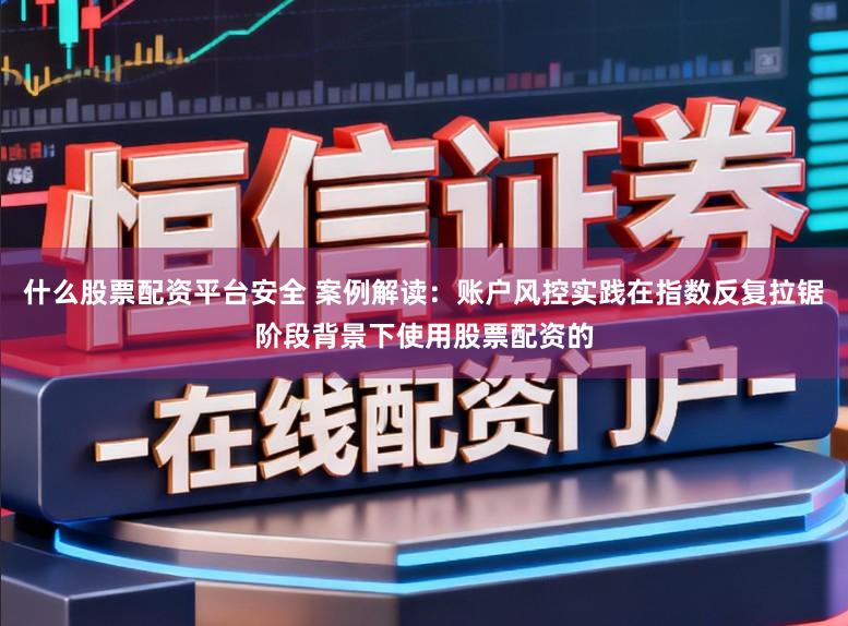 什么股票配资平台安全 案例解读:账户风控实践在指数反复拉锯阶段背景下使用股票配资的