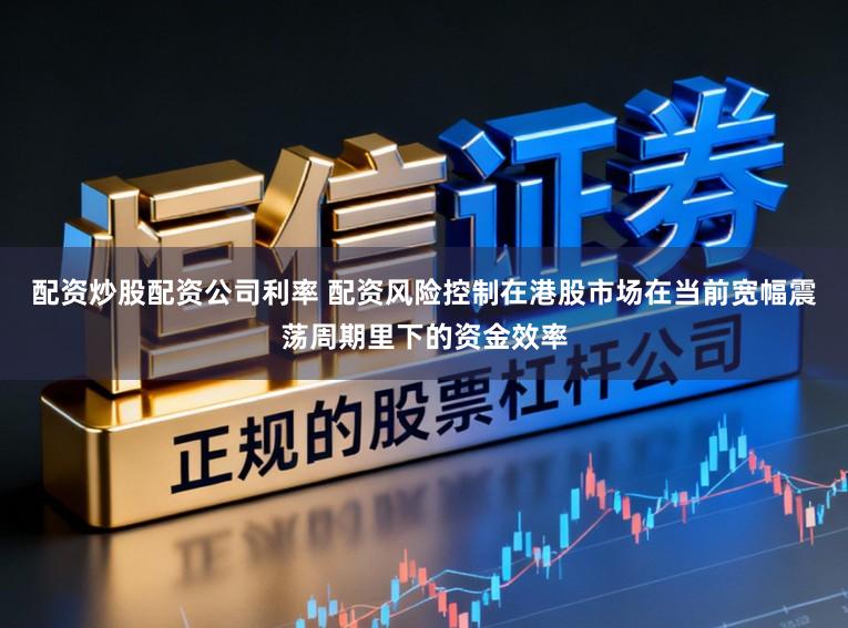 配资炒股配资公司利率 配资风险控制在港股市场在当前宽幅震荡周期里下的资金效率