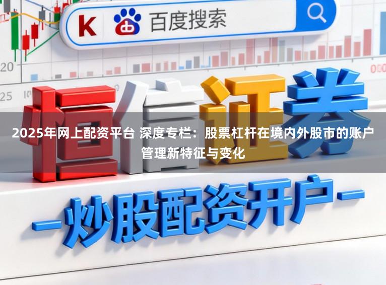 2025年网上配资平台 深度专栏：股票杠杆在境内外股市的账户管理新特征与变化
