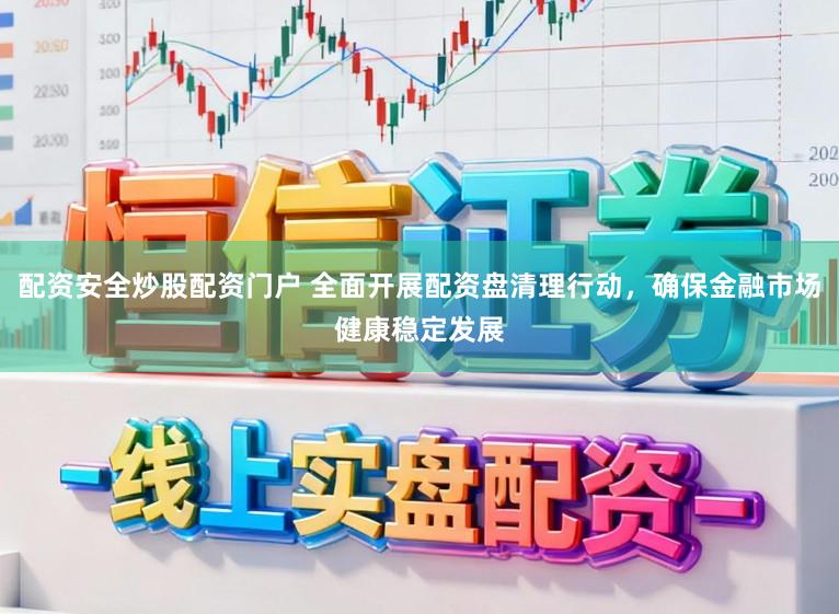 配资安全炒股配资门户 全面开展配资盘清理行动，确保金融市场健康稳定发展