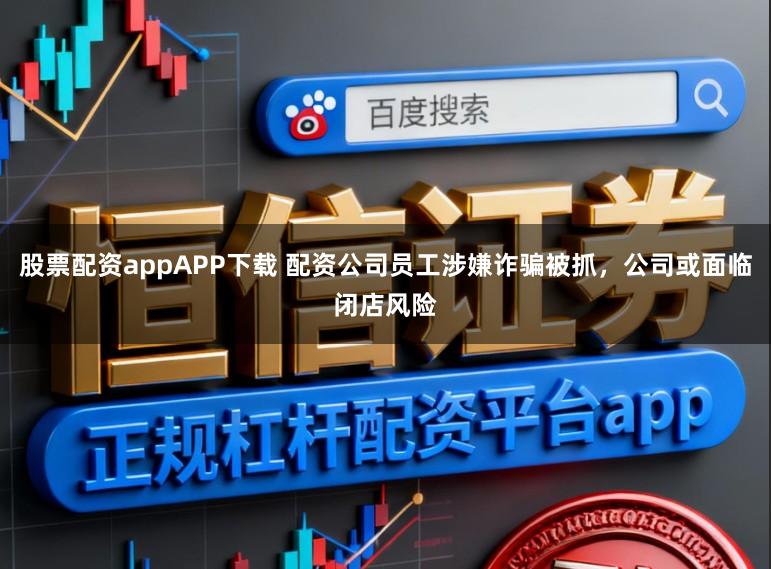 股票配资appAPP下载 配资公司员工涉嫌诈骗被抓,公司或面临闭店风险
