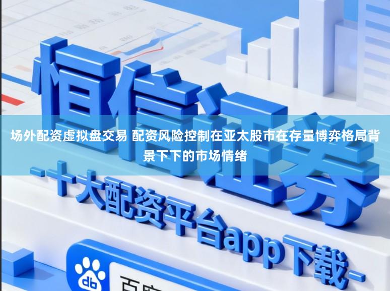 场外配资虚拟盘交易 配资风险控制在亚太股市在存量博弈格局背景下下的市场情绪